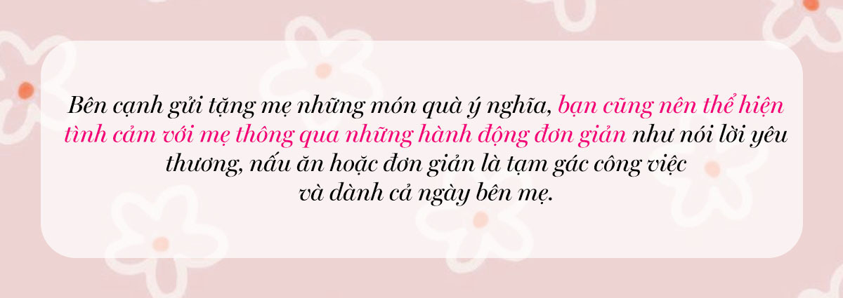 Bên cạnh việc tặng mẹ những món quà ý nghĩa, bạn cũng nên thể hiện tình cảm với mẹ thông qua những hành động đơn giản như nói lời yêu thương, nấu ăn hoặc đơn giản là tạm gác công việc và dành cả ngày bên mẹ. Những gợi ý quà tặng mẹ này giúp bạn thể hiện tình yêu vào Ngày Của Mẹ.