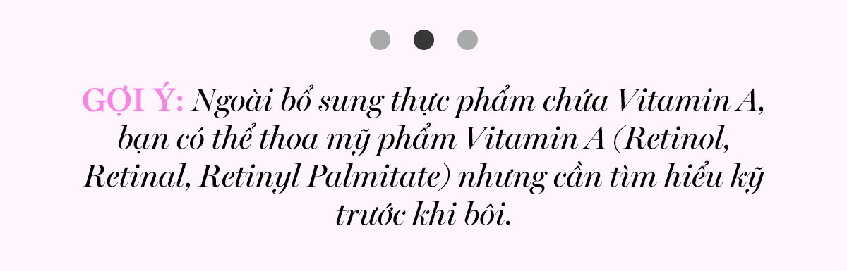 GỢI Ý: Ngoài bổ sung thực phẩm chứa Vitamin A, bạn có thể thoa mỹ phẩm Vitamin A (Retinol, Retinal, Retinyl Palmitate) nhưng cần tìm hiểu kỹ trước khi bôi. Khám phá các vitamin tốt nhất cho da tại Lixibox để có làn da khỏe mạnh.