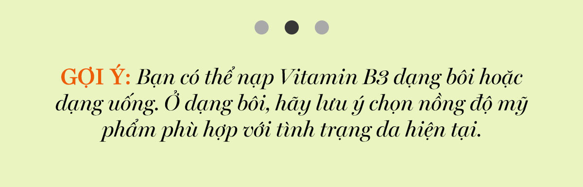 GỢI Ý: Bạn có thể nạp Vitamin B3 dạng bôi hoặc dạng uống. Ở dạng bôi, hãy lưu ý chọn nồng độ mỹ phẩm phù hợp với tình trạng da hiện tại.