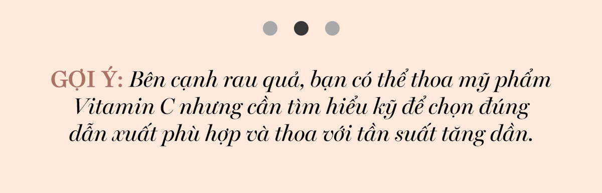 GỢI Ý: Bên cạnh rau quả, bạn có thể thoa mỹ phẩm Vitamin C nhưng cần tìm hiểu kỹ để chọn đúng dẫn xuất phù hợp và thoa vói tần suất tăng dần.