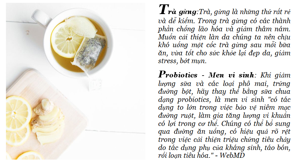 Trà gừng: Trà gừng là những thứ rất rẻ và dễ kiếm. Trong trà gừng có các thành phần chống lão hóa và giảm thâm nám. Muốn cải thiện làn da chúng ta nên chú ý uống một cốc trà gừng sau mỗi bữa ăn, vừa tốt cho sức khỏe lại đẹp da, giảm stress, bớt mụn. Probiotics - Men vi sinh: Khi giảm lượng sữa và các loại phở mai, trứng đường bột, hãy thay thế bằng sữa chua dạng probiotics, là men vi sinh "có tác dụng to lớn trong việc bảo vệ niêm mạc đường ruột, làm gia tăng lượng vi khuẩn có lợi trong ruột." - WebMD