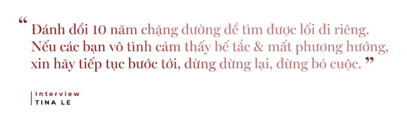 Câu chuyện của Tina Lê về hành trình 10 năm tìm kiếm lối đi riêng trong lĩnh vực thời trang và làm đẹp. Những lời khích lệ tại ngồi phỏng vấn: "Đánh đổi 10 năm chặng đường để tìm được lối đi riêng. Nếu các bạn vô tình cảm thấy bế tắc & mất phương hướng, xin hãy tiếp tục bước tới, đừng dừng lại, đừng bỏ cuộc."