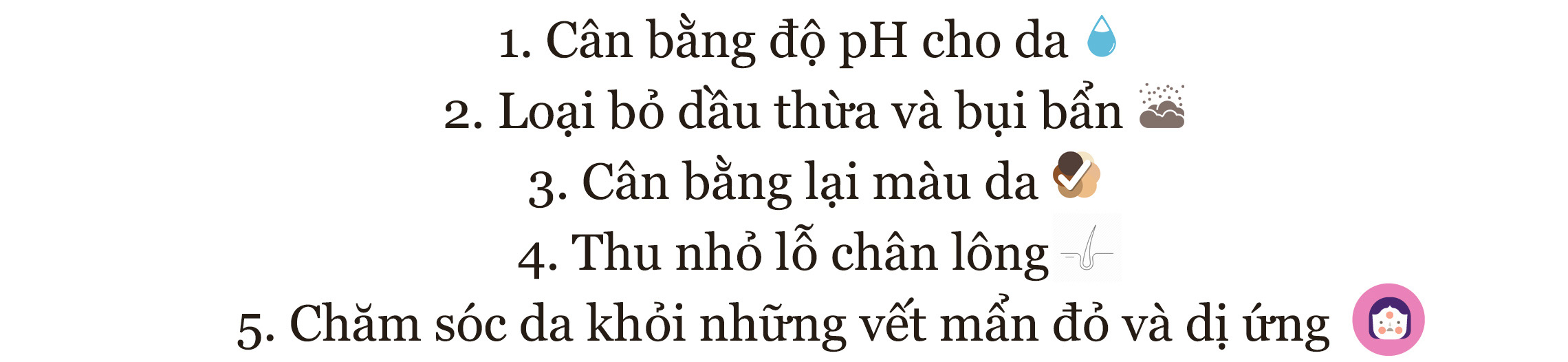 Danh sách các lợi ích của toner cho làn da: 1. Cân bằng độ pH cho da 2. Loại bỏ dầu thừa và bụi bẩn 3. Cân bằng lại màu da 4. Thu nhỏ lỗ chân lông 5. Chăm sóc da khỏi những vết mẩn đỏ và dị ứng.