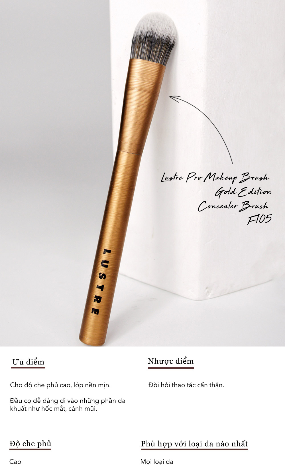 Cọ trang điểm Lustre Pro Makeup Brush Gold Edition F105 cho kem che khuyết điểm. Đặc điểm nổi bật: cho lớp nền mịn, dễ dàng tán đều. Phù hợp với mọi loại da, cần thao tác cẩn thận. Lựa chọn lý tưởng cho lớp nền hoàn hảo trong trang điểm.