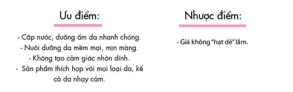 Ưu điểm: - Cấp nước, dưỡng ẩm da nhanh chóng. - Nuôi dưỡng da mềm mại, mịn màng. - Không tạo cảm giác nhờn dính. - Sản phẩm thích hợp với mọi loại da, kể cả da nhạy cảm. Nhược điểm: - Giá không "hạt dẻ" lắm.