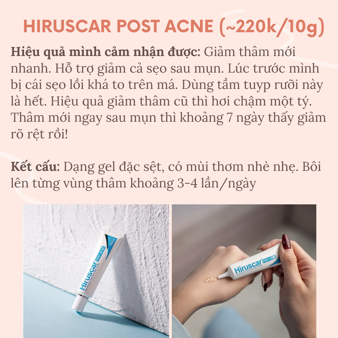 Hiruscar Post Acne là sản phẩm hỗ trợ giảm thâm mụn hiệu quả với gel đặc sệt, mùi thơm nhẹ. Chỉ cần bôi lên vùng thâm 3-4 lần/ngày, bạn sẽ thấy làn da đều màu hơn chỉ sau 7 ngày với những sản phẩm skincare tốt nhất.
