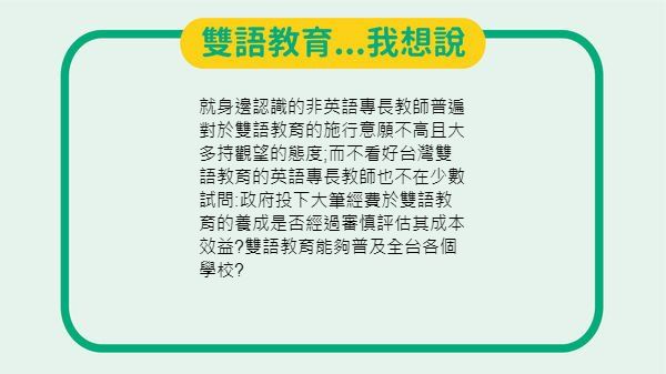 就身邊認識的非英語專長教師普遍對於雙語教育的施行意願不高且大多持觀望的態度 而不看好台灣雙語教育的英語專長教師也不在少數試問 政府投下大 筆經費於雙語教育的養成是否經過審慎評估其成本效益 雙語教育能夠普及全台各個學校